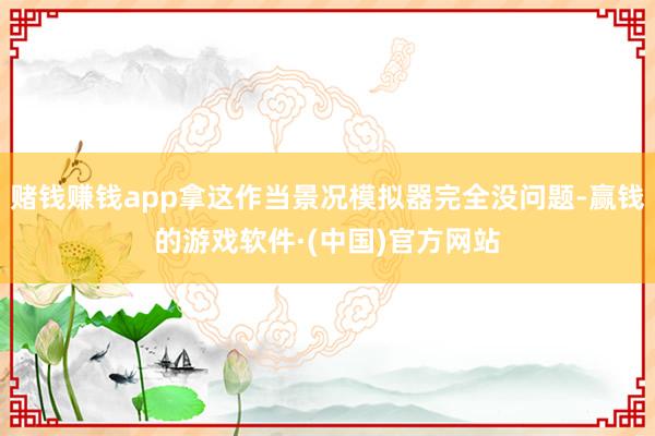 赌钱赚钱app拿这作当景况模拟器完全没问题-赢钱的游戏软件·(中国)官方网站